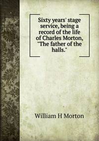 Sixty years' stage service, being a record of the life of Charles Morton, "The father of the halls."