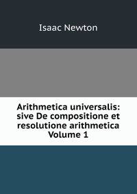 Arithmetica universalis: sive De compositione et resolutione arithmetica Volume 1