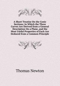 A Short Treatise On the Conic Sections: In Which the Three Curves Are Derived from a General Description On a Plane, and the Most Useful Properties of Each Are Deduced from a Common Principle