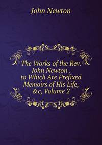 The Works of the Rev. John Newton . to Which Are Prefixed Memoirs of His Life, &amp;c, Volume 2