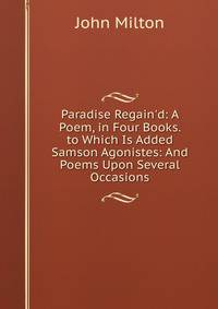 Paradise Regain'd: A Poem, in Four Books. to Which Is Added Samson Agonistes: And Poems Upon Several Occasions