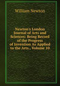 Newton's London Journal of Arts and Sciences: Being Record of the Progress of Invention As Applied to the Arts., Volume 10