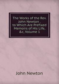 The Works of the Rev. John Newton . to Which Are Prefixed Memoirs of His Life, &amp;c, Volume 1