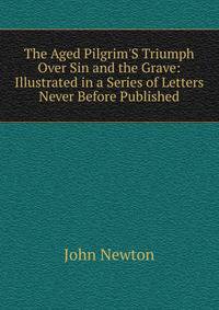 The Aged Pilgrim'S Triumph Over Sin and the Grave: Illustrated in a Series of Letters Never Before Published