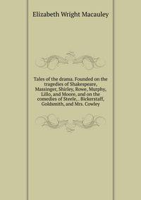 Tales of the drama. Founded on the tragedies of Shakespeare, Massinger, Shirley, Rowe, Murphy, Lillo, and Moore, and on the comedies of Steele, . Bickerstaff, Goldsmith, and Mrs. Cowley