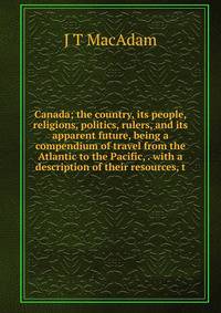 Canada; the country, its people, religions, politics, rulers, and its apparent future, being a compendium of travel from the Atlantic to the Pacific, . with a description of their resources, t