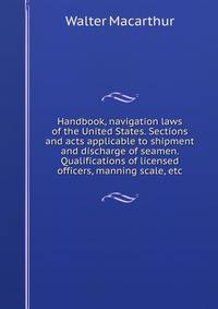 Handbook, navigation laws of the United States. Sections and acts applicable to shipment and discharge of seamen. Qualifications of licensed officers, manning scale, etc