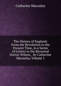 The History of England: From the Revolution to the Present Time, in a Series of Letters to the Reverend Doctor Wilson, . by Catherine Macaulay, Volume 1