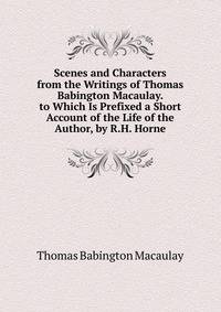 Scenes and Characters from the Writings of Thomas Babington Macaulay. to Which Is Prefixed a Short Account of the Life of the Author, by R.H. Horne