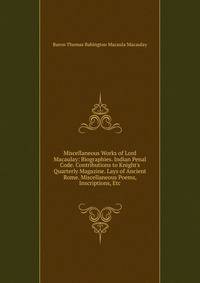 Miscellaneous Works of Lord Macaulay: Biographies. Indian Penal Code. Contributions to Knight's Quarterly Magazine. Lays of Ancient Rome. Miscellaneous Poems, Inscriptions, Etc