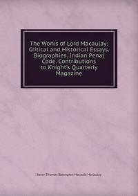 The Works of Lord Macaulay: Critical and Historical Essays. Biographies. Indian Penal Code. Contributions to Knight's Quarterly Magazine
