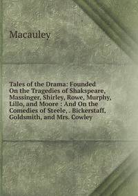 Tales of the Drama: Founded On the Tragedies of Shakspeare, Massinger, Shirley, Rowe, Murphy, Lillo, and Moore : And On the Comedies of Steele, . Bickerstaff, Goldsmith, and Mrs. Cowley