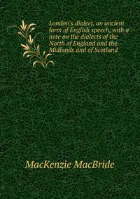 London's dialect, an ancient form of English speech, with a note on the dialects of the North of England and the Midlands and of Scotland