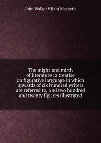 The might and mirth of literature: a treatise on figurative language in which upwards of six hundred writers are referred to, and two hundred and twenty figures illustrated