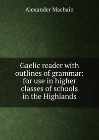 Gaelic reader with outlines of grammar: for use in higher classes of schools in the Highlands