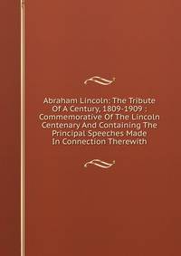 Abraham Lincoln: The Tribute Of A Century, 1809-1909 : Commemorative Of The Lincoln Centenary And Containing The Principal Speeches Made In Connection Therewith