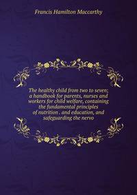The healthy child from two to seven; a handbook for parents, nurses and workers for child welfare, containing the fundamental principles of nutrition . and education, and safeguarding the nervo