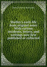 Shelley's early life from original sourc With curious incidents, letters, and writings now first published or collected