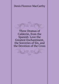 Three Dramas of Calderon, from the Spanish: Love the Greatest Enchantment, the Sorceries of Sin, and the Devotion of the Cross