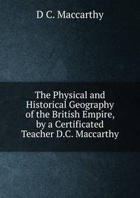 The Physical and Historical Geography of the British Empire, by a Certificated Teacher D.C. Maccarthy.