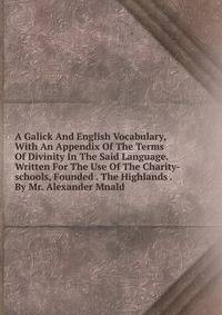 A Galick And English Vocabulary, With An Appendix Of The Terms Of Divinity In The Said Language. Written For The Use Of The Charity-schools, Founded . The Highlands . By Mr. Alexander Mnald