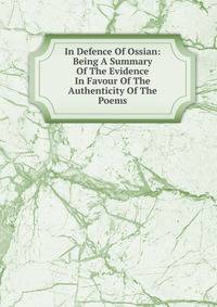 In Defence Of Ossian: Being A Summary Of The Evidence In Favour Of The Authenticity Of The Poems