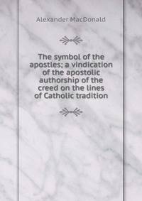 The symbol of the apostles; a vindication of the apostolic authorship of the creed on the lines of Catholic tradition
