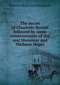 The secret of Charlotte Bronte followed by some reminiscences of the real Monsieur and Madame Heger