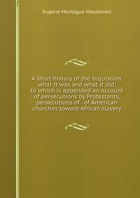A short history of the Inquistion, what it was and what it did: to which is appended an account of persecutions by Protestants, persecutions of . of American churches toward African slavery