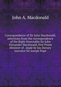 Correspondence of Sir John Macdonald; selections from the correspondence of the Right Honorable Sir John Alexander Macdonald, first Prime Minister of . made by his literary executor Sir Joseph Pope