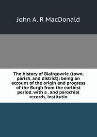 The history of Blairgowrie (town, parish, and district): being an account of the origin and progress of the Burgh from the earliest period, with a . and parochial records, institutio