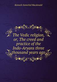 The Vedic religion, or, The creed and practice of the Indo-Aryans three thousand years ago