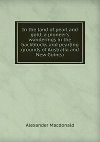 In the land of pearl and gold; a pioneer's wanderings in the backblocks and pearling grounds of Australia and New Guinea