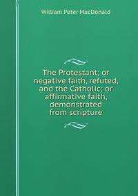 The Protestant; or negative faith, refuted, and the Catholic; or affirmative faith, demonstrated from scripture
