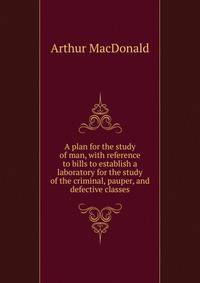 A plan for the study of man, with reference to bills to establish a laboratory for the study of the criminal, pauper, and defective classes