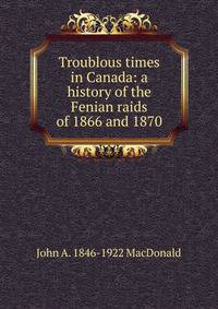 Troublous times in Canada: a history of the Fenian raids of 1866 and 1870