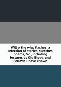 Will o' the wisp flashes: a selection of stories, sketches, poems, &amp;c., including lectures by Old Blogg, and Fellows I have known