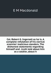 Col. Robert G. Ingersoll as he is. A complete refutation of his clerical enemies' malicious slanders. The dishonest statements regarding himself and . truth told about him as a soldier, about h