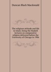 The religious attitude and life in Islam; being the Haskell lectures on comparative religion delivered before the University of Chicago in 1906