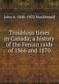 Troublous times in Canada; a history of the Fenian raids of 1866 and 1870