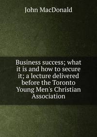 Business success; what it is and how to secure it; a lecture delivered before the Toronto Young Men's Christian Association