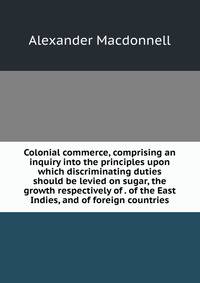 Colonial commerce, comprising an inquiry into the principles upon which discriminating duties should be levied on sugar, the growth respectively of . of the East Indies, and of foreign countries