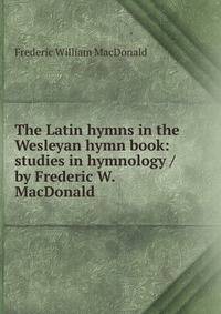 The Latin hymns in the Wesleyan hymn book: studies in hymnology / by Frederic W. MacDonald