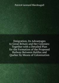 Emigration, Its Advantages to Great Britain and Her Colonies: Together with a Detailed Plan for the Formation of the Proposed Railway Between Halifax and Quebec by Means of Colonization