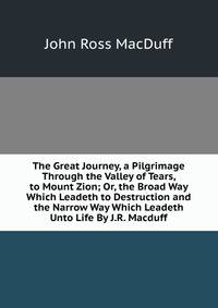 The Great Journey, a Pilgrimage Through the Valley of Tears, to Mount Zion; Or, the Broad Way Which Leadeth to Destruction and the Narrow Way Which Leadeth Unto Life By J.R. Macduff.