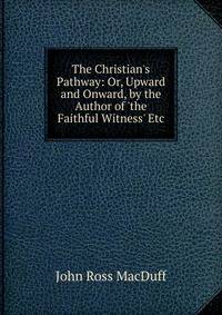 The Christian's Pathway: Or, Upward and Onward, by the Author of 'the Faithful Witness' Etc
