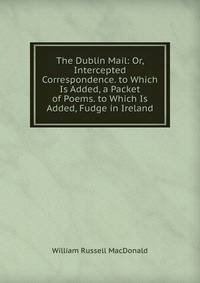 The Dublin Mail: Or, Intercepted Correspondence. to Which Is Added, a Packet of Poems. to Which Is Added, Fudge in Ireland