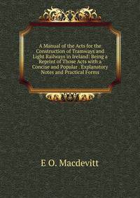 A Manual of the Acts for the Construction of Tramways and Light Railways in Ireland: Being a Reprint of Those Acts with a Concise and Popular . Explanatory Notes and Practical Forms
