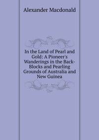 In the Land of Pearl and Gold: A Pioneer's Wanderings in the Back-Blocks and Pearling Grounds of Australia and New Guinea