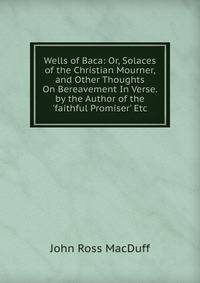 Wells of Baca: Or, Solaces of the Christian Mourner, and Other Thoughts On Bereavement In Verse. by the Author of the 'faithful Promiser' Etc